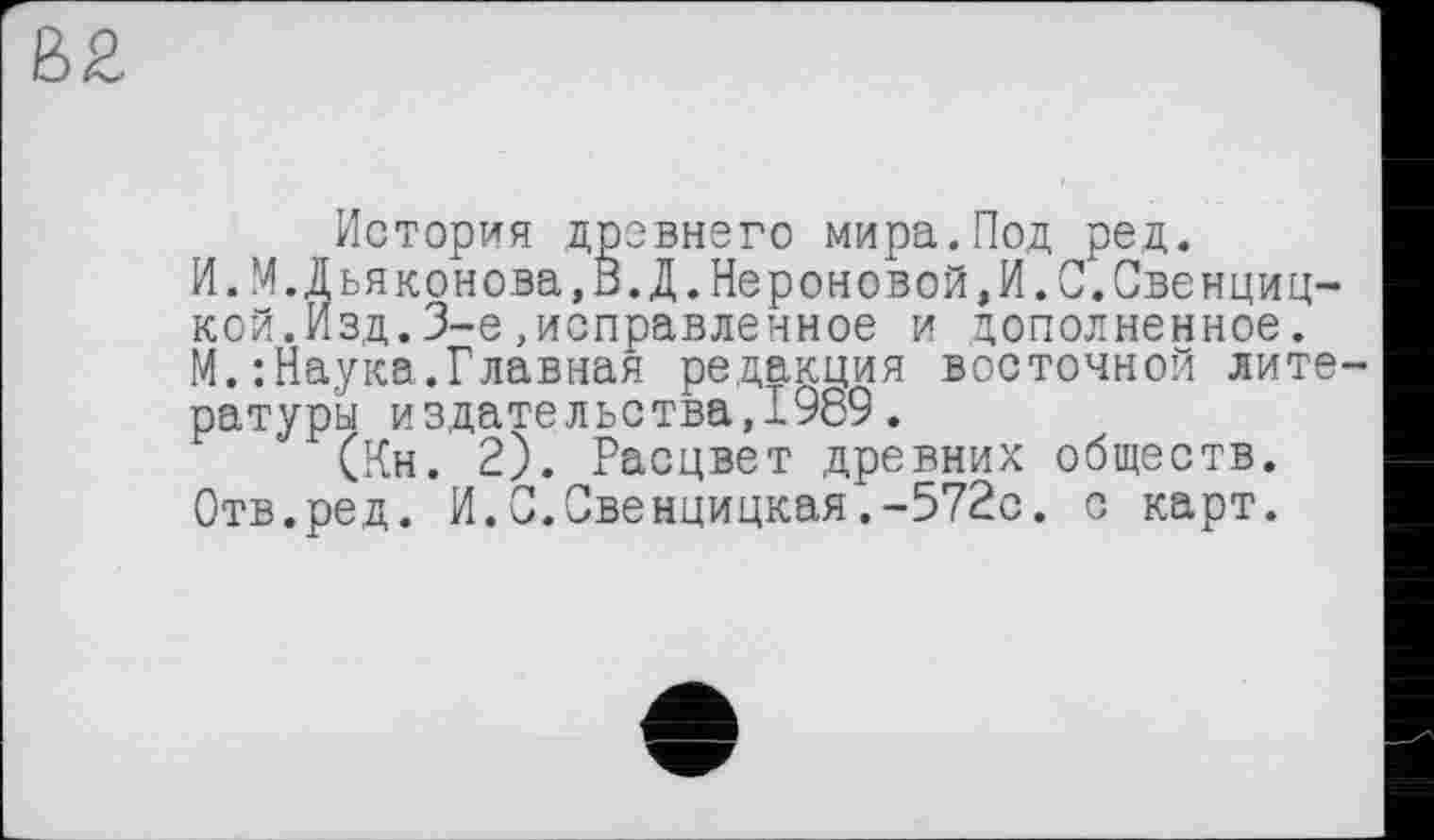 ﻿История древнего мира.Под ред.
И.М.Дьяконова,0.Д.Нероновой,И.С.Овенциц-кой.Изд.3-є»исправленное и дополненное.
М.:Наука.Главная редакция восточной литературы издательства,1969.
(Кн. 2). Расцвет древних обществ.
Отв.ред. И.С.С!венцицкая.-572с. с карт.